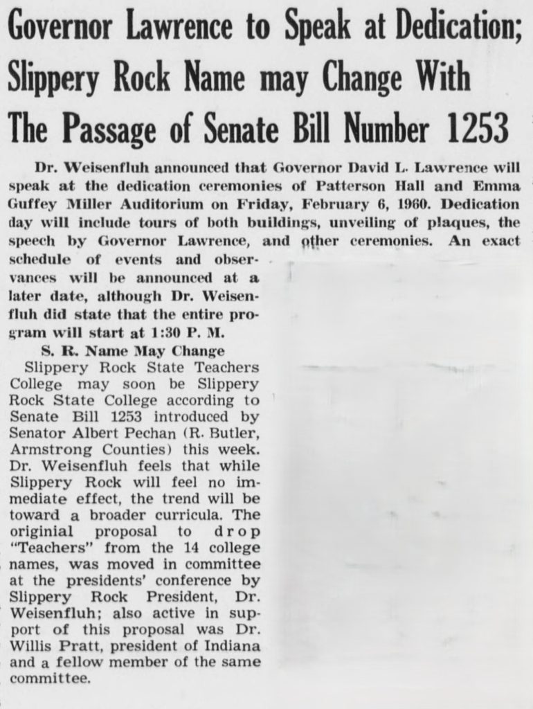 Governor Lawrence to Speak at Dedication; Slippery Rock Name may Change With the Passage of Senate Bill Number 1253


Dr. Weisenfluh announced that Governor David L. Lawrence will speak at the dedication ceremonies of Patterson Hall and Emma Guffey Miller Auditorium on Friday, February 6, 1969. Dedication day will include tours of both buildings, unveiling of plaques, the speech by Governor Lawrence, and other ceremonies. An exact schedule of events and observances will be announced at a later date, although Dr. Weisenfluh did state that the entire program will start at 1:30 P.M.

S. R. Name May Change
Slippery Rock State Teachers College may soon be Slippery Rock State College according to Senate Bill 1253 introduced by Senator Albert Pechan (R. Butler, Armstrong Counties) this week. Dr. Weisenfluh feels that while Slippery Rock will feel no immediate effect, the trend will be toward a broader curricula. The original proposal to drop "Teachers" from the 14 college names, was moved in committee at the presidents' conference by Slippery Rock President, Dr. Weisenfluh; also active in support of this proposal was Dr. Willis Pratt, president of Indiana and a fellow member of the same committee.